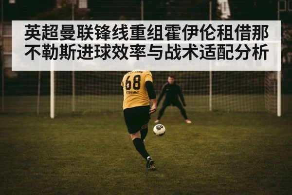 英超曼联锋线重组霍伊伦租借那不勒斯进球效率与战术适配分析