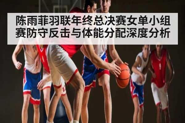 陈雨菲羽联年终总决赛女单小组赛防守反击与体能分配深度分析