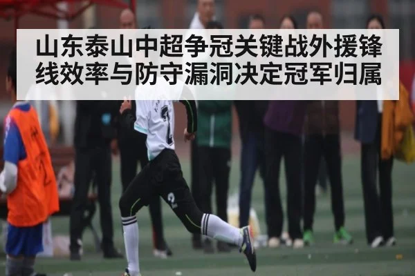 山东泰山中超争冠关键战外援锋线效率与防守漏洞决定冠军归属