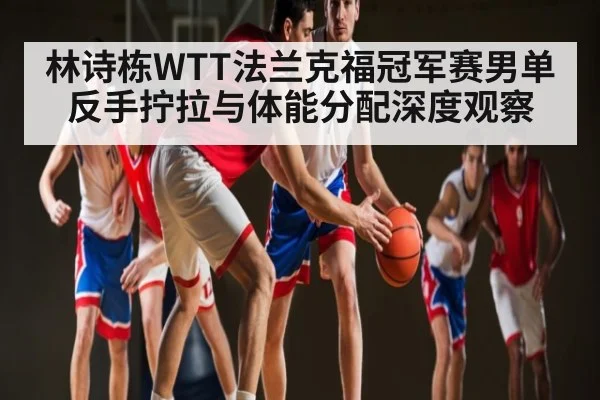 林诗栋WTT法兰克福冠军赛男单反手拧拉与体能分配深度观察