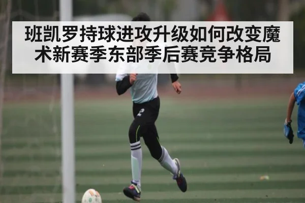 班凯罗持球进攻升级如何改变魔术新赛季东部季后赛竞争格局